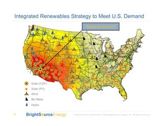 Integrated Renewables Strategy to Meet U.S. Demand
                                   National Demand




      Solar (CSP)
      Solar (PV)
      Wind
      Bio Mass
      Hydro


5                      Proprietary & Confidential © 2008 BrightSource Energy, Inc. All rights reserved.
 