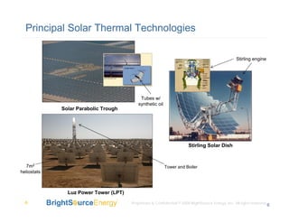 Principal Solar Thermal Technologies

                                                                                                    Stirling engine




                                            Tubes w/
                                           synthetic oil
             Solar Parabolic Trough




                                                                        Stirling Solar Dish



   7m2                                                     Tower and Boiler
heliostats



               Luz Power Tower (LPT)
  6                                    Proprietary & Confidential © 2008 BrightSource Energy, Inc. All rights reserved.
                                                                                                                      6
 