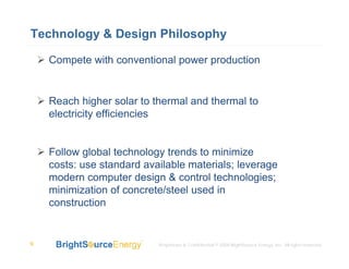 Technology & Design Philosophy

    Compete with conventional power production


    Reach higher solar to thermal and thermal to
    electricity efficiencies


    Follow global technology trends to minimize
    costs: use standard available materials; leverage
    modern computer design & control technologies;
    minimization of concrete/steel used in
    construction


9                          Proprietary & Confidential © 2008 BrightSource Energy, Inc. All rights reserved.
 