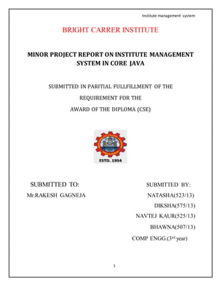 Institute management system
1
BRIGHT CARRER INSTITUTE
MINOR PROJECT REPORT ON INSTITUTE MANAGEMENT
SYSTEM IN CORE JAVA
SUBMITTED IN PARITIAL FULLFILLMENT OF THE
REQUIREMENT FOR THE
AWARD OF THE DIPLOMA (CSE)
SUBMITTED TO: SUBMITTED BY:
Mr.RAKESH GAGNEJA NATASHA(523/13)
DIKSHA(575/13)
NAVTEJ KAUR(525/13)
BHAWNA(507/13)
COMP ENGG.(3rd year)
 