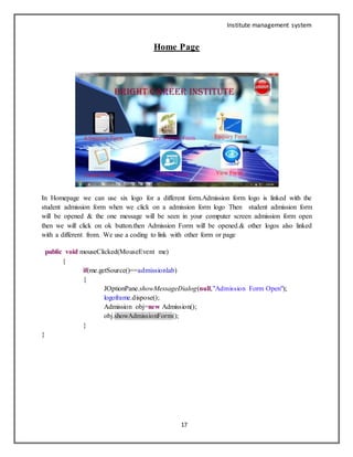 Institute management system
17
Home Page
In Homepage we can use six logo for a different form.Admission form logo is linked with the
student admission form when we click on a admission form logo Then student admission form
will be opened & the one message will be seen in your computer screen admission form open
then we will click on ok button.then Admission Form will be opened.& other logos also linked
with a different from. We use a coding to link with other form or page
public void mouseClicked(MouseEvent me)
{
if(me.getSource()==admissionlab)
{
JOptionPane.showMessageDialog(null,"Admission Form Open");
logoframe.dispose();
Admission obj=new Admission();
obj.showAdmissionForm();
}
}
 