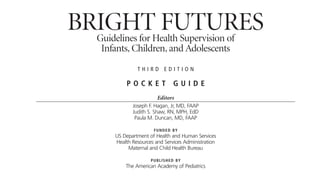 BRIGHT FUTURES
Guidelines for Health Supervision of
Infants, Children, and Adolescents
T H I R D E D I T I O N
P O C K E T G U I D E
Editors
Joseph F. Hagan, Jr, MD, FAAP
Judith S. Shaw, RN, MPH, EdD
Paula M. Duncan, MD, FAAP
FUNDED BY
US Department of Health and Human Services
Health Resources and Services Administration
Maternal and Child Health Bureau
PUBLISHED BY
The American Academy of Pediatrics
 