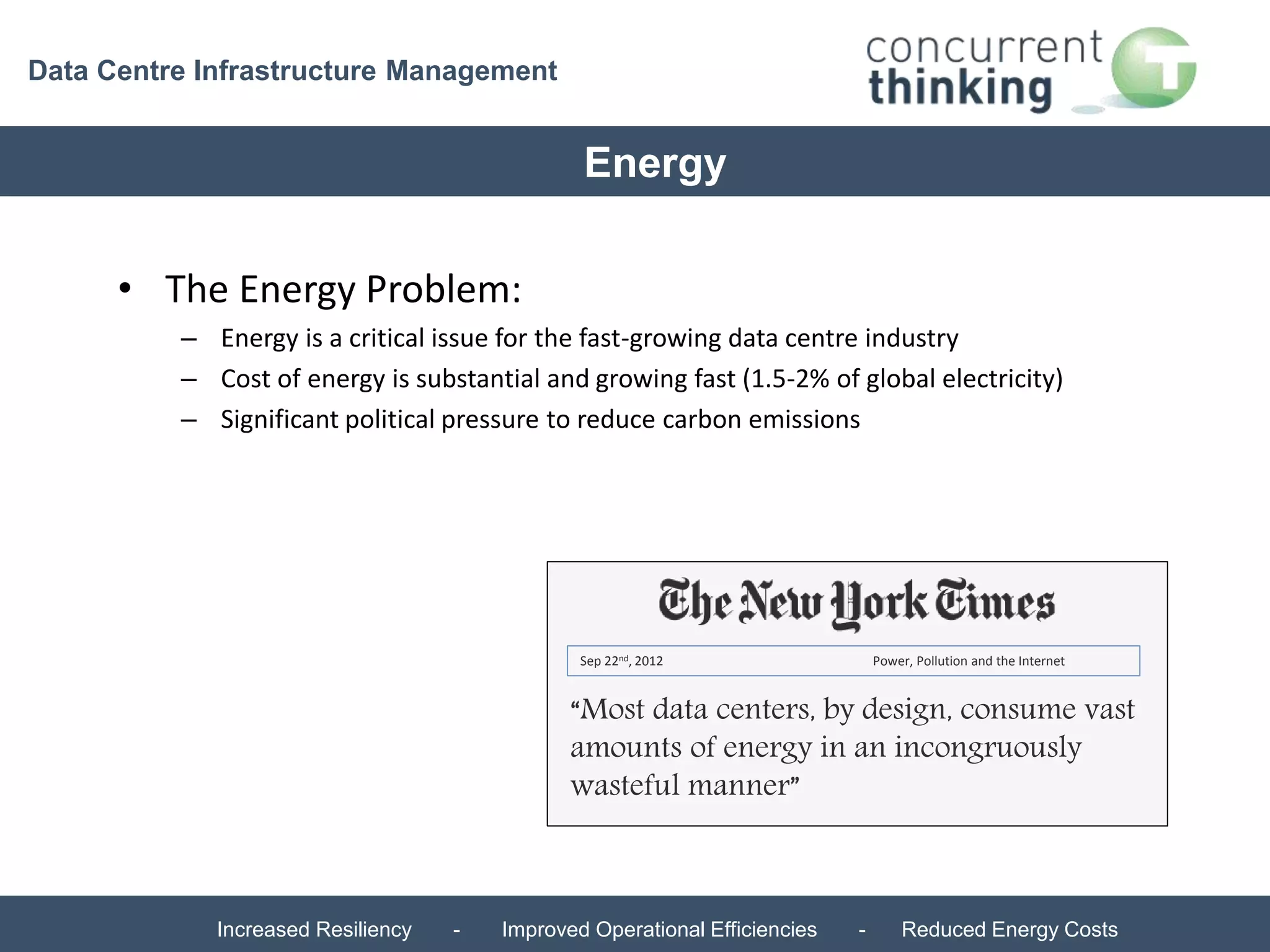 Data Centre Infrastructure Management 
Energy 
– Energy is a critical issue for the fast-growing data centre industry 
– Cost of energy is substantial and growing fast (1.5-2% of global electricity) 
– Significant political pressure to reduce carbon emissions 
Sep 22nd, 2012 Power, Pollution and the Internet 
“Most data centers, by design, consume vast 
amounts of energy in an incongruously 
wasteful manner” 
• The Energy Problem: 
Increased Resiliency - Improved Operational Efficiencies - Reduced Energy Costs 
 