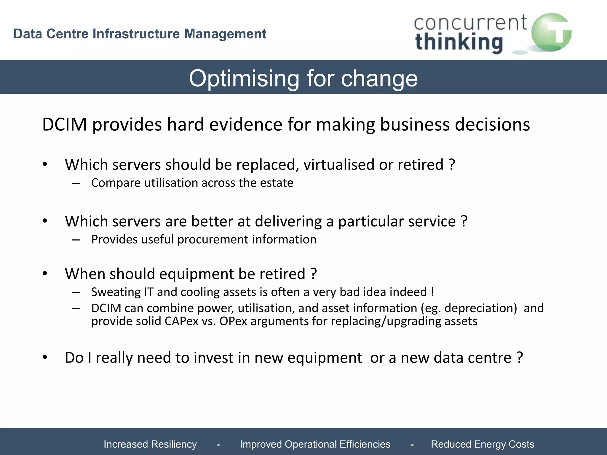 Data Centre Infrastructure Management 
Optimising for change 
DCIM provides hard evidence for making business decisions 
• Which servers should be replaced, virtualised or retired ? 
– Compare utilisation across the estate 
• Which servers are better at delivering a particular service ? 
– Provides useful procurement information 
• When should equipment be retired ? 
– Sweating IT and cooling assets is often a very bad idea indeed ! 
– DCIM can combine power, utilisation, and asset information (eg. depreciation) and 
provide solid CAPex vs. OPex arguments for replacing/upgrading assets 
• Do I really need to invest in new equipment or a new data centre ? 
Increased Resiliency - Improved Operational Efficiencies - Reduced Energy Costs 
 