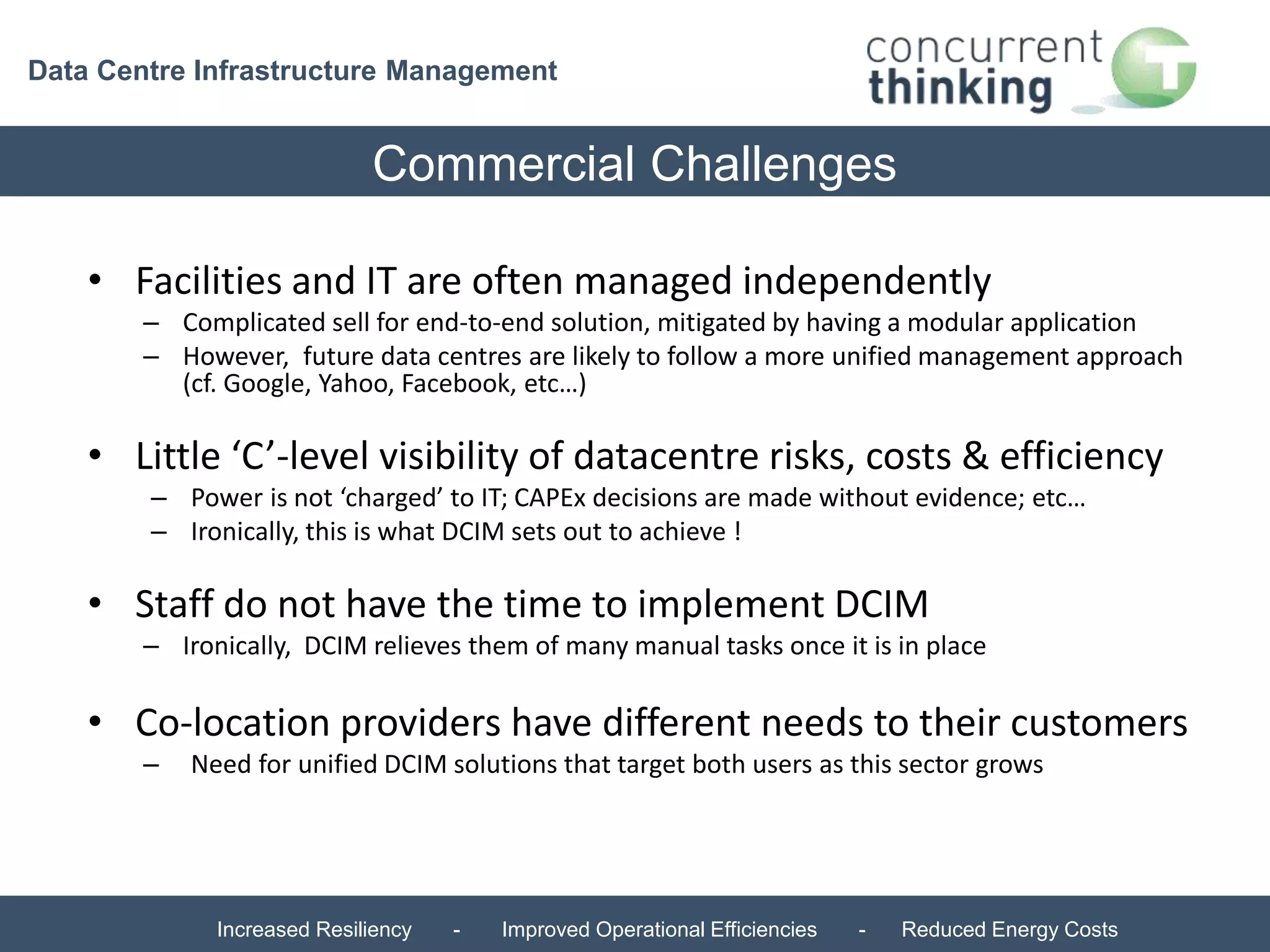 Data Centre Infrastructure Management 
Commercial Challenges 
• Facilities and IT are often managed independently 
– Complicated sell for end-to-end solution, mitigated by having a modular application 
– However, future data centres are likely to follow a more unified management approach 
(cf. Google, Yahoo, Facebook, etc…) 
• Little ‘C’-level visibility of datacentre risks, costs & efficiency 
– Power is not ‘charged’ to IT; CAPEx decisions are made without evidence; etc… 
– Ironically, this is what DCIM sets out to achieve ! 
• Staff do not have the time to implement DCIM 
– Ironically, DCIM relieves them of many manual tasks once it is in place 
• Co-location providers have different needs to their customers 
– Need for unified DCIM solutions that target both users as this sector grows 
Increased Resiliency - Improved Operational Efficiencies - Reduced Energy Costs 
 