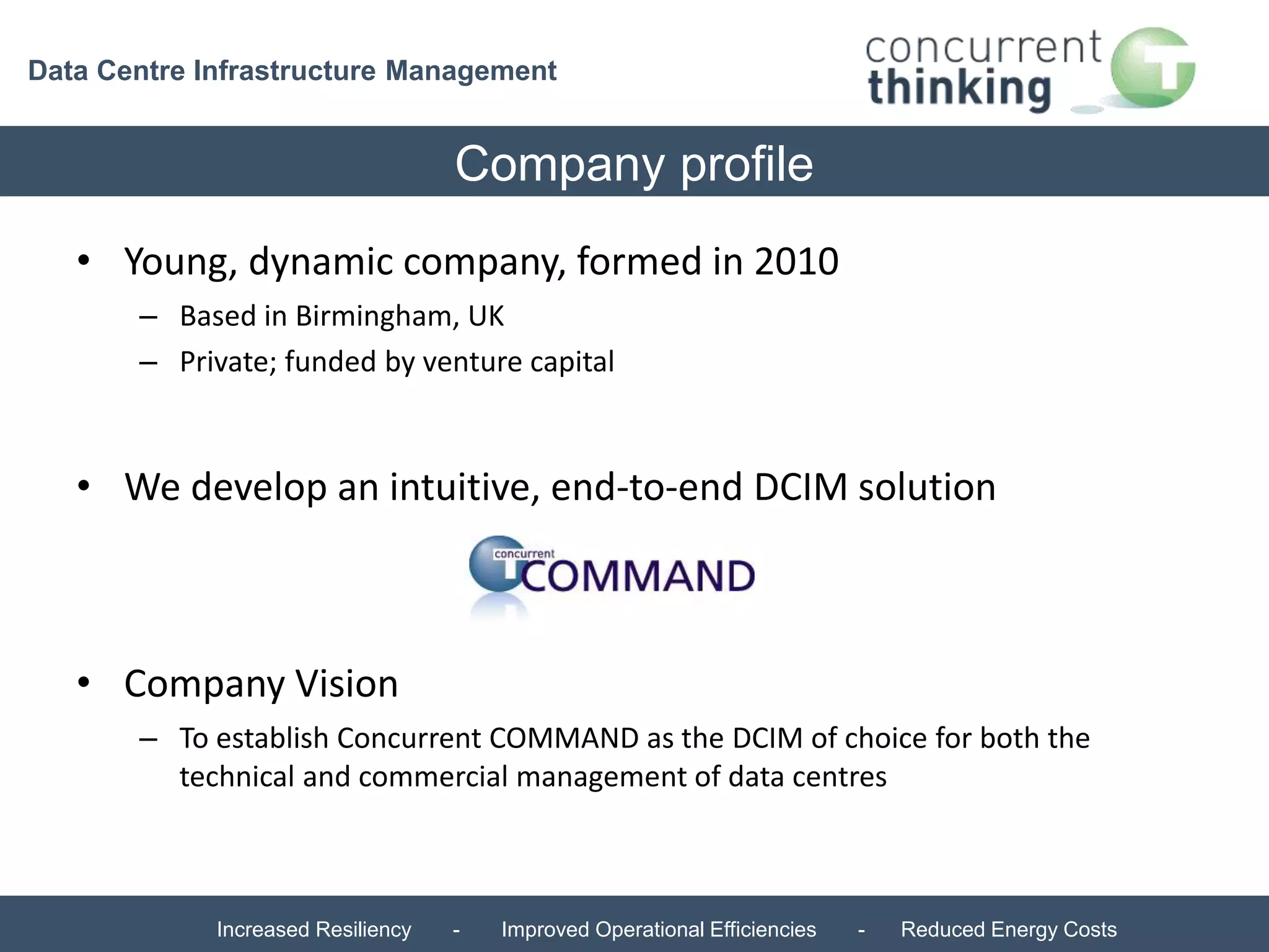 Data Centre Infrastructure Management 
Company profile 
• Young, dynamic company, formed in 2010 
– Based in Birmingham, UK 
– Private; funded by venture capital 
• We develop an intuitive, end-to-end DCIM solution 
• Company Vision 
– To establish Concurrent COMMAND as the DCIM of choice for both the 
technical and commercial management of data centres 
Increased Resiliency - Improved Operational Efficiencies - Reduced Energy Costs 
 