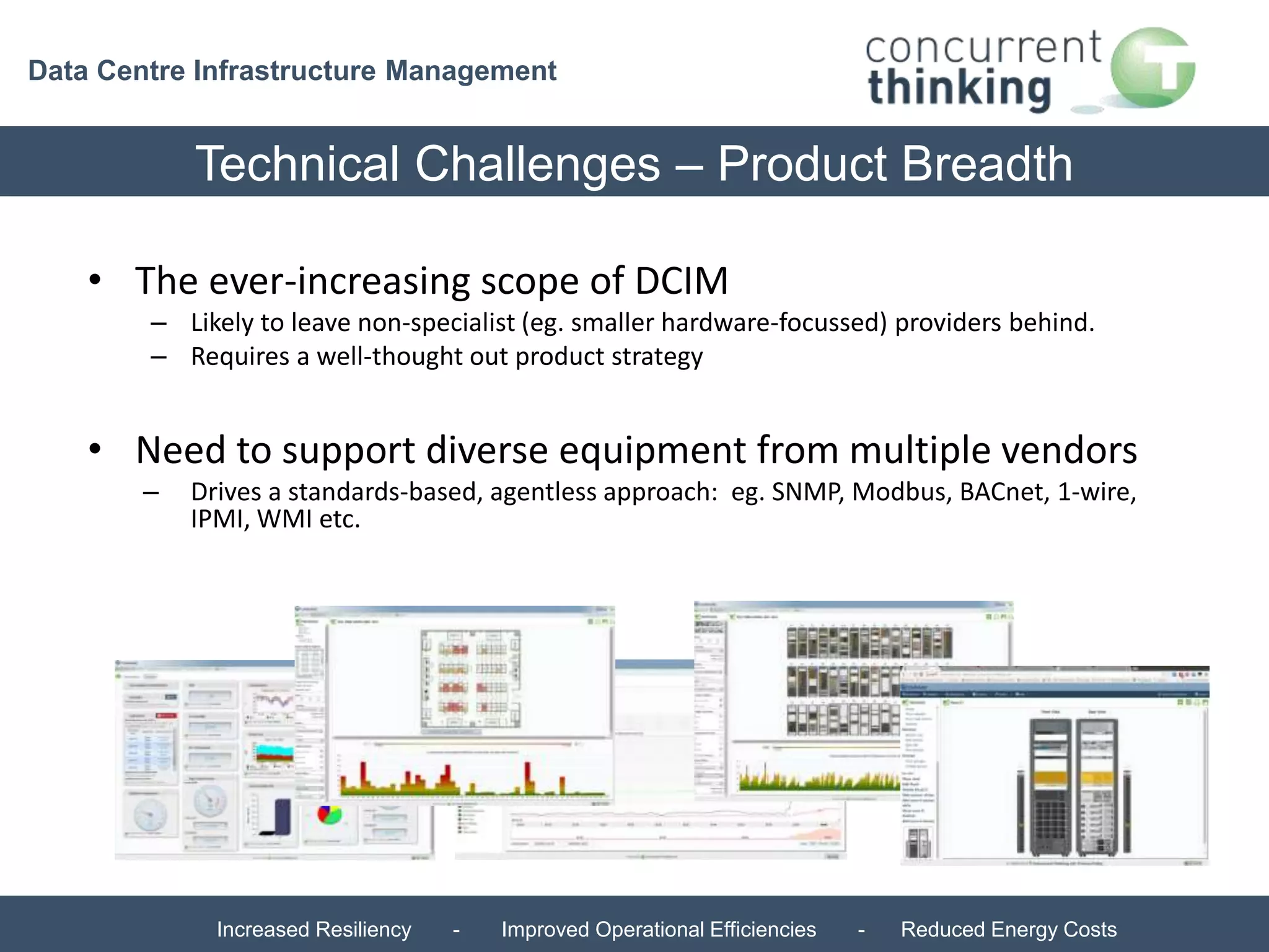 Data Centre Infrastructure Management 
Technical Challenges – Product Breadth 
• The ever-increasing scope of DCIM 
– Likely to leave non-specialist (eg. smaller hardware-focussed) providers behind. 
– Requires a well-thought out product strategy 
• Need to support diverse equipment from multiple vendors 
– Drives a standards-based, agentless approach: eg. SNMP, Modbus, BACnet, 1-wire, 
IPMI, WMI etc. 
Increased Resiliency - Improved Operational Efficiencies - Reduced Energy Costs 
 