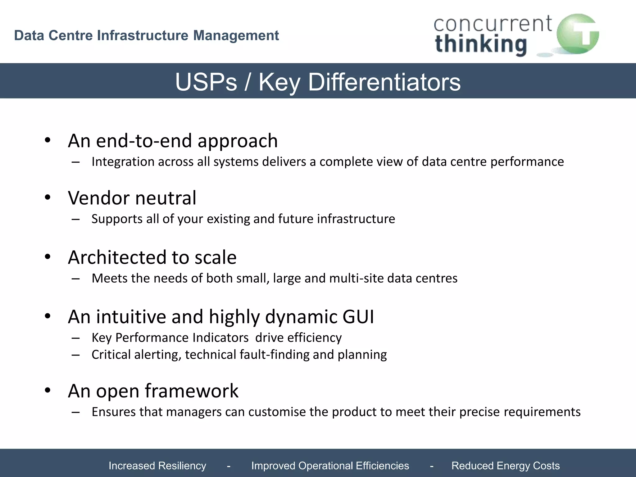 Data Centre Infrastructure Management 
USPs / Key Differentiators 
• An end-to-end approach 
– Integration across all systems delivers a complete view of data centre performance 
• Vendor neutral 
– Supports all of your existing and future infrastructure 
• Architected to scale 
– Meets the needs of both small, large and multi-site data centres 
• An intuitive and highly dynamic GUI 
– Key Performance Indicators drive efficiency 
– Critical alerting, technical fault-finding and planning 
• An open framework 
– Ensures that managers can customise the product to meet their precise requirements 
Increased Resiliency - Improved Operational Efficiencies - Reduced Energy Costs 
 