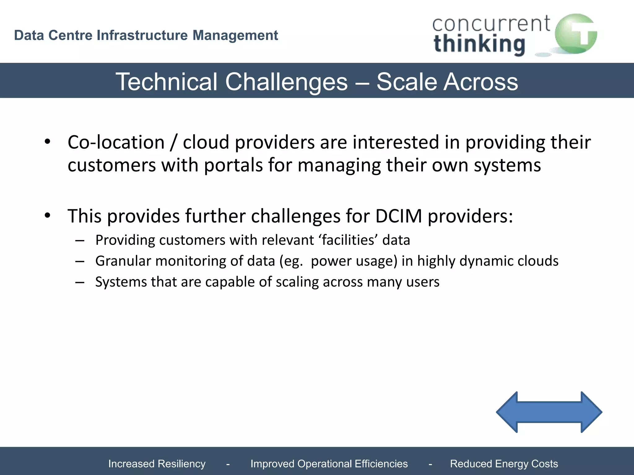 Data Centre Infrastructure Management 
Technical Challenges – Scale Across 
• Co-location / cloud providers are interested in providing their 
customers with portals for managing their own systems 
• This provides further challenges for DCIM providers: 
– Providing customers with relevant ‘facilities’ data 
– Granular monitoring of data (eg. power usage) in highly dynamic clouds 
– Systems that are capable of scaling across many users 
Increased Resiliency - Improved Operational Efficiencies - Reduced Energy Costs 
 