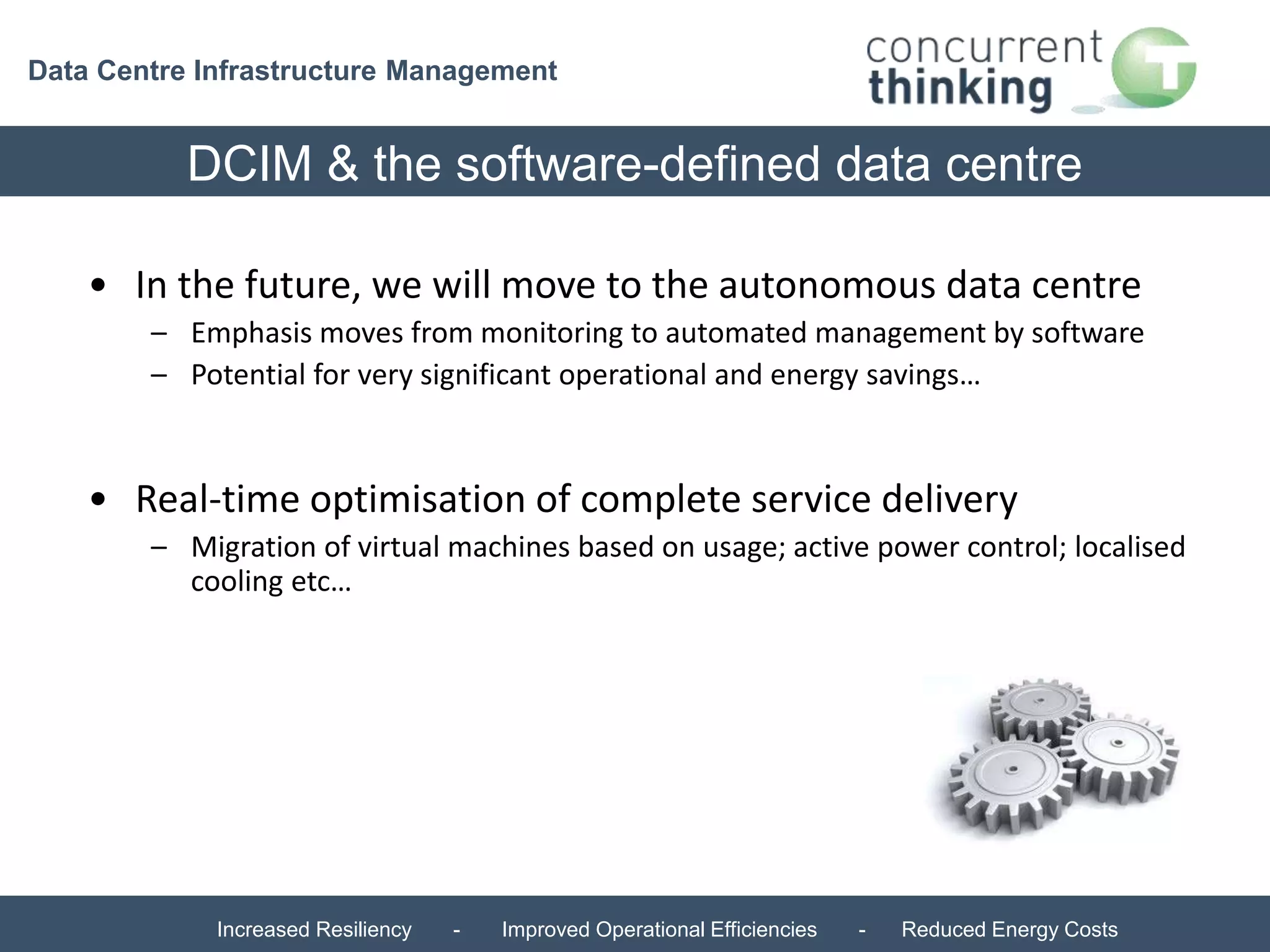 Data Centre Infrastructure Management 
DCIM & the software-defined data centre 
• In the future, we will move to the autonomous data centre 
– Emphasis moves from monitoring to automated management by software 
– Potential for very significant operational and energy savings… 
• Real-time optimisation of complete service delivery 
– Migration of virtual machines based on usage; active power control; localised 
cooling etc… 
Increased Resiliency - Improved Operational Efficiencies - Reduced Energy Costs 
 