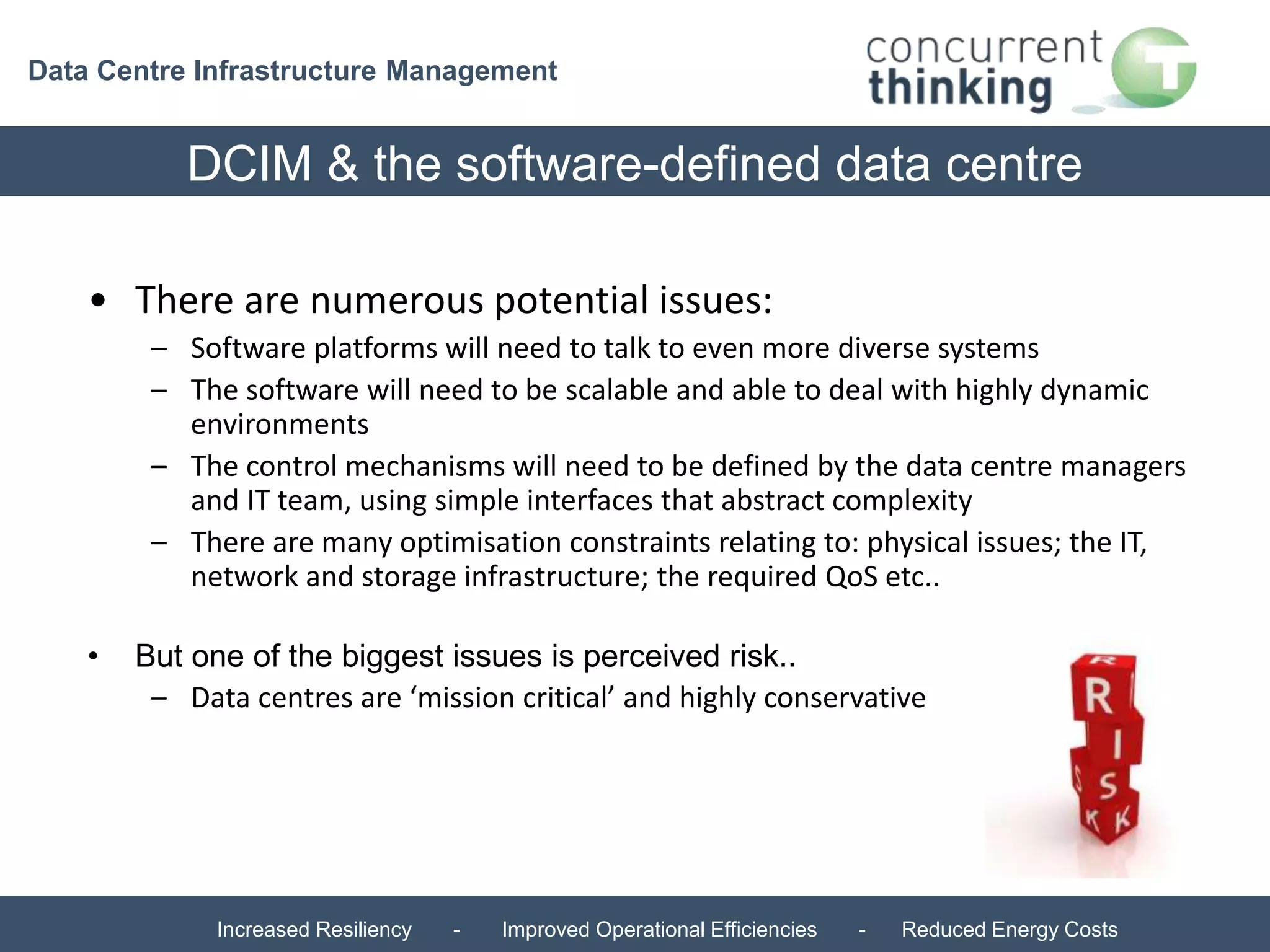 Data Centre Infrastructure Management 
DCIM & the software-defined data centre 
• There are numerous potential issues: 
– Software platforms will need to talk to even more diverse systems 
– The software will need to be scalable and able to deal with highly dynamic 
environments 
– The control mechanisms will need to be defined by the data centre managers 
and IT team, using simple interfaces that abstract complexity 
– There are many optimisation constraints relating to: physical issues; the IT, 
network and storage infrastructure; the required QoS etc.. 
• But one of the biggest issues is perceived risk.. 
– Data centres are ‘mission critical’ and highly conservative 
Increased Resiliency - Improved Operational Efficiencies - Reduced Energy Costs 
 