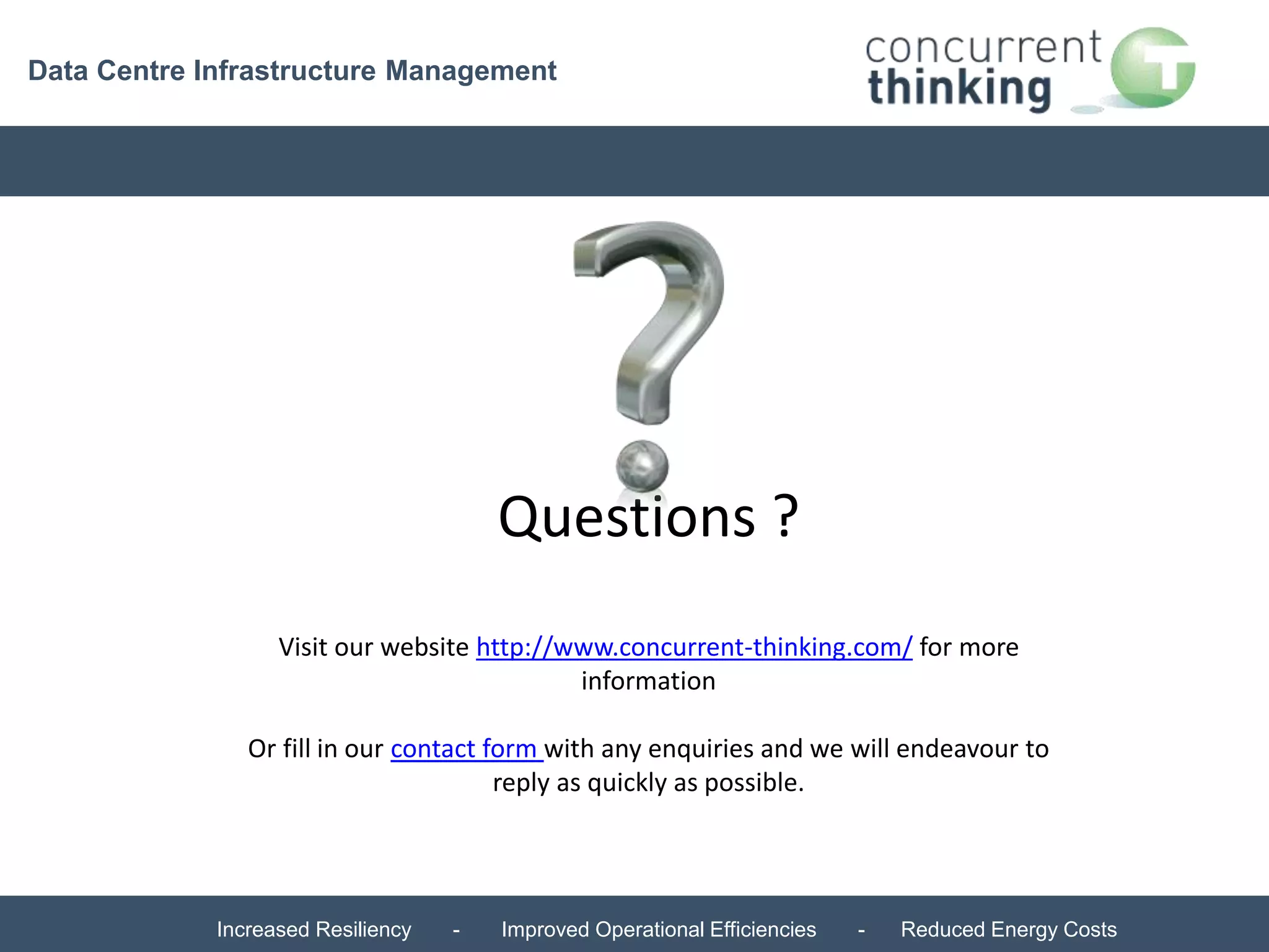 Data Centre Infrastructure Management 
Questions ? 
Visit our website http://www.concurrent-thinking.com/ for more 
information 
Or fill in our contact form with any enquiries and we will endeavour to 
reply as quickly as possible. 
Increased Resiliency - Improved Operational Efficiencies - Reduced Energy Costs 
