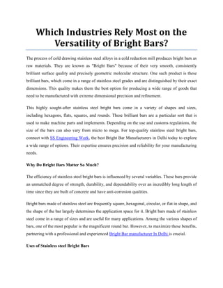 Which Industries Rely Most on the
Versatility of Bright Bars?
The process of cold drawing stainless steel alloys in a cold reduction mill produces bright bars as
raw materials. They are known as "Bright Bars" because of their very smooth, consistently
brilliant surface quality and precisely geometric molecular structure. One such product is these
brilliant bars, which come in a range of stainless steel grades and are distinguished by their exact
dimensions. This quality makes them the best option for producing a wide range of goods that
need to be manufactured with extreme dimensional precision and refinement.
This highly sought-after stainless steel bright bars come in a variety of shapes and sizes,
including hexagons, flats, squares, and rounds. These brilliant bars are a particular sort that is
used to make machine parts and implements. Depending on the use and customs regulations, the
size of the bars can also vary from micro to mega. For top-quality stainless steel bright bars,
connect with SS Engineering Work, the best Bright Bar Manufacturers in Delhi today to explore
a wide range of options. Their expertise ensures precision and reliability for your manufacturing
needs.
Why Do Bright Bars Matter So Much?
The efficiency of stainless steel bright bars is influenced by several variables. These bars provide
an unmatched degree of strength, durability, and dependability over an incredibly long length of
time since they are built of concrete and have anti-corrosion qualities.
Bright bars made of stainless steel are frequently square, hexagonal, circular, or flat in shape, and
the shape of the bar largely determines the application space for it. Bright bars made of stainless
steel come in a range of sizes and are useful for many applications. Among the various shapes of
bars, one of the most popular is the magnificent round bar. However, to maximize these benefits,
partnering with a professional and experienced Bright Bar manufacturer In Delhi is crucial.
Uses of Stainless steel Bright Bars
 