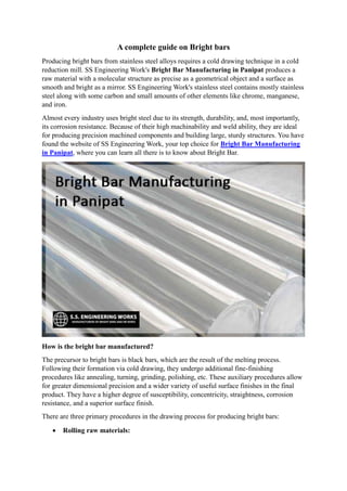 A complete guide on Bright bars
Producing bright bars from stainless steel alloys requires a cold drawing technique in a cold
reduction mill. SS Engineering Work's Bright Bar Manufacturing in Panipat produces a
raw material with a molecular structure as precise as a geometrical object and a surface as
smooth and bright as a mirror. SS Engineering Work's stainless steel contains mostly stainless
steel along with some carbon and small amounts of other elements like chrome, manganese,
and iron.
Almost every industry uses bright steel due to its strength, durability, and, most importantly,
its corrosion resistance. Because of their high machinability and weld ability, they are ideal
for producing precision machined components and building large, sturdy structures. You have
found the website of SS Engineering Work, your top choice for Bright Bar Manufacturing
in Panipat, where you can learn all there is to know about Bright Bar.
How is the bright bar manufactured?
The precursor to bright bars is black bars, which are the result of the melting process.
Following their formation via cold drawing, they undergo additional fine-finishing
procedures like annealing, turning, grinding, polishing, etc. These auxiliary procedures allow
for greater dimensional precision and a wider variety of useful surface finishes in the final
product. They have a higher degree of susceptibility, concentricity, straightness, corrosion
resistance, and a superior surface finish.
There are three primary procedures in the drawing process for producing bright bars:
 Rolling raw materials:
 