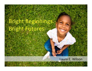 Bright	
  Beginnings.	
  
Bright	
  Futures.	
  



	
  	
  	
  	
  	
  	
  	
  	
  	
  	
  	
  	
  	
  	
  	
  	
  	
  	
  	
  	
  	
  	
  	
  	
  	
  	
  	
  	
  	
  	
  	
  	
  	
  	
  	
  	
  	
  	
  	
  	
  	
  	
  	
  	
  	
  	
  	
  	
  	
  	
  	
  	
  	
  	
  	
  	
  	
  	
  	
  	
  Laura	
  E.	
  Wilson	
  
 