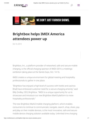 3/10/2020 Brightbox helps IMEX America attendees power up | Exhibit City News
https://exhibitcitynews.com/brightbox-helps-imex-america-attendees-power/ 1/7
Brightbox helps IMEX America
attendees power up
Oct 10, 2014
Brightbox, Inc., a platform provider of networked, safe and secure mobile
charging, is the o cial charging sponsor of IMEX 2014, a meetings
exhibition taking place at the Sands Expo, Oct. 14-16.
IMEX creates a unique environment for global meeting and hospitality
professionals to gather in one place.
“Brightbox has enjoyed a high level of success with hotels and casinos
[that] have embraced customer need for a secure charging amenity,” said
Billy Gridley, CEO, Brightbox. “IMEX is a unique opportunity for us to
showcase and introduce our new Brightbox Mark3 platform to more
hospitality professionals.”
The new Brightbox Mark3 mobile charging platform, which enables
consumers to continue to communicate, navigate, search, shop, share, pay
and play on their mobile devices, is the most innovative, safe and secure
mobile device charging solution available today. Unlimited time charging
UU aa
 