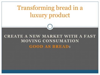Transforming bread in a
        luxury product


CREATE A NEW MARKET WITH A FAST
     MOVING CONSUMATION
         GOOD AS BREAD :
 