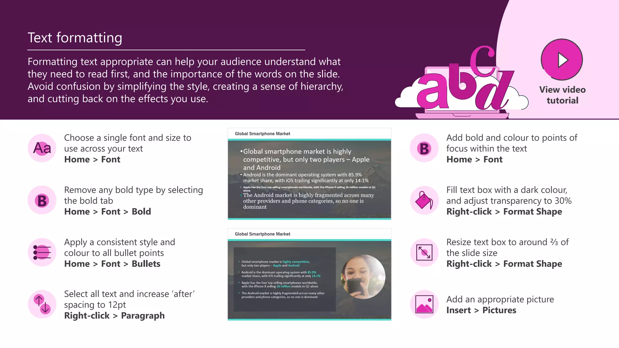 B
Formatting text appropriate can help your audience understand what
they need to read first, and the importance of the words on the slide.
Avoid confusion by simplifying the style, creating a sense of hierarchy,
and cutting back on the effects you use.
Text formatting
Choose a single font and size to
use across your text
Home > Font
Add bold and colour to points of
focus within the text
Home > Font
Remove any bold type by selecting
the bold tab
Home > Font > Bold
Apply a consistent style and
colour to all bullet points
Home > Font > Bullets
Select all text and increase ‘after’
spacing to 12pt
Right-click > Paragraph
Fill text box with a dark colour,
and adjust transparency to 30%
Right-click > Format Shape
Resize text box to around ⅔ of
the slide size
Right-click > Format Shape
Add an appropriate picture
Insert > Pictures
B
View video
tutorial
 