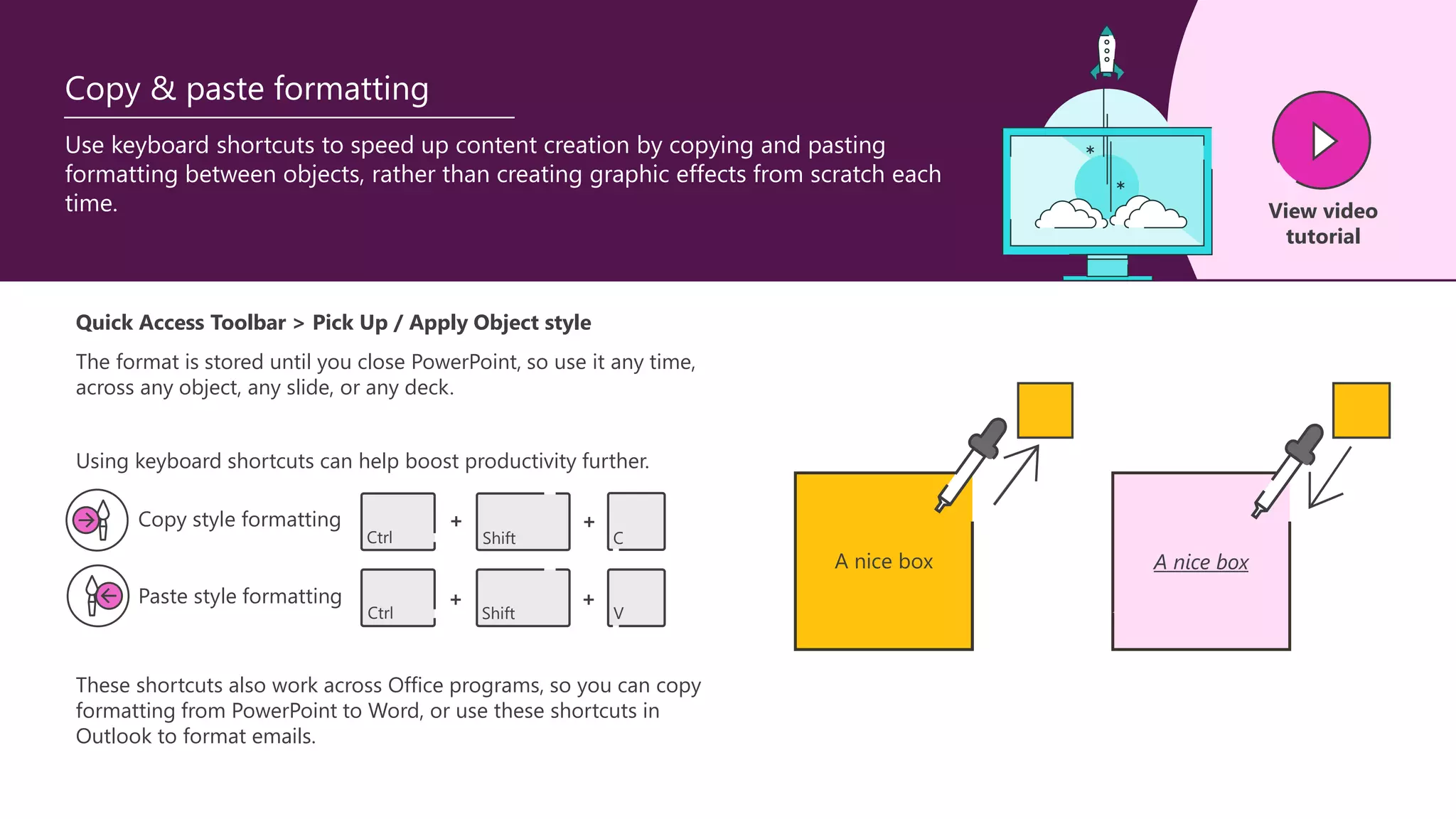 Copy & paste formatting
Use keyboard shortcuts to speed up content creation by copying and pasting
formatting between objects, rather than creating graphic effects from scratch each
time. View video
tutorial
A nice box A nice box
Quick Access Toolbar > Pick Up / Apply Object style
The format is stored until you close PowerPoint, so use it any time,
across any object, any slide, or any deck.
These shortcuts also work across Office programs, so you can copy
formatting from PowerPoint to Word, or use these shortcuts in
Outlook to format emails.
Copy style formatting
Paste style formatting
Ctrl Shift C
Ctrl Shift V
+ +
+ +
Using keyboard shortcuts can help boost productivity further.
 