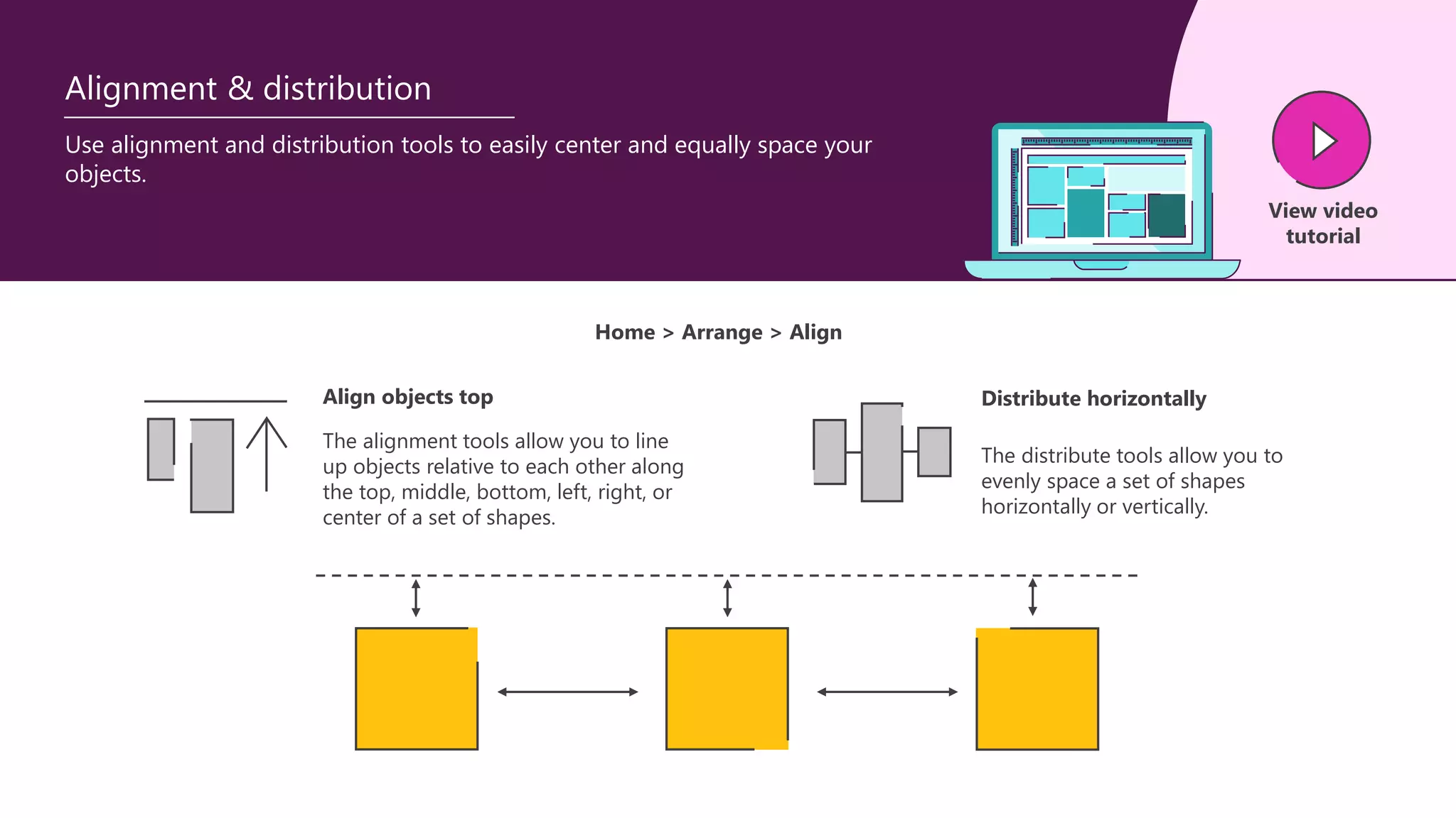Use alignment and distribution tools to easily center and equally space your
objects.
View video
tutorial
Alignment & distribution
The alignment tools allow you to line
up objects relative to each other along
the top, middle, bottom, left, right, or
center of a set of shapes.
Align objects top
The distribute tools allow you to
evenly space a set of shapes
horizontally or vertically.
Distribute horizontally
Home > Arrange > Align
 