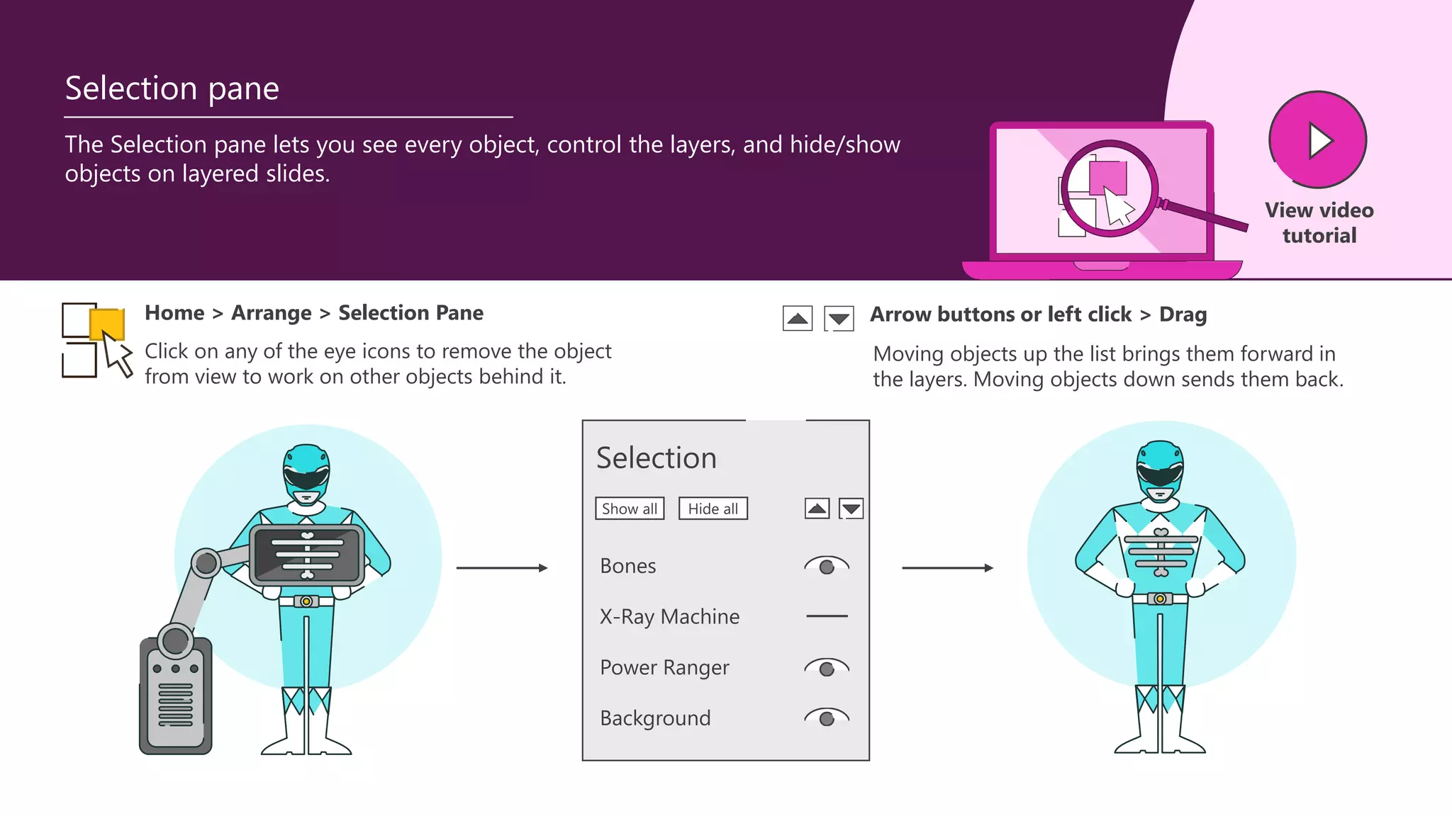 The Selection pane lets you see every object, control the layers, and hide/show
objects on layered slides.
View video
tutorial
Selection pane
Home > Arrange > Selection Pane
Click on any of the eye icons to remove the object
from view to work on other objects behind it.
Moving objects up the list brings them forward in
the layers. Moving objects down sends them back.
Arrow buttons or left click > Drag
Selection
Bones
X-Ray Machine
Power Ranger
Background
Show all Hide all
 