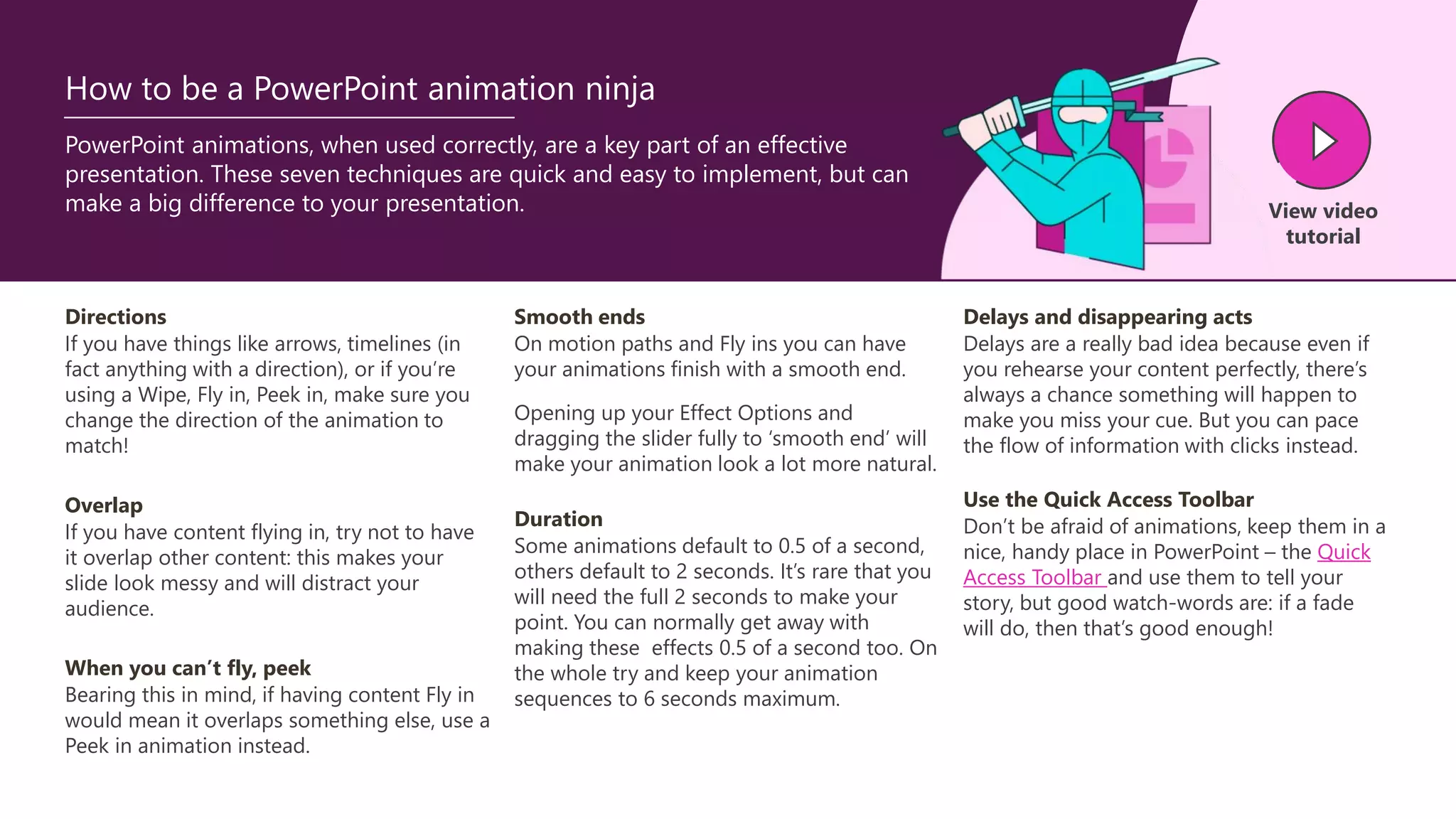 PowerPoint animations, when used correctly, are a key part of an effective
presentation. These seven techniques are quick and easy to implement, but can
make a big difference to your presentation. View video
tutorial
How to be a PowerPoint animation ninja
Directions
If you have things like arrows, timelines (in
fact anything with a direction), or if you’re
using a Wipe, Fly in, Peek in, make sure you
change the direction of the animation to
match!
Overlap
If you have content flying in, try not to have
it overlap other content: this makes your
slide look messy and will distract your
audience.
Smooth ends
On motion paths and Fly ins you can have
your animations finish with a smooth end.
Opening up your Effect Options and
dragging the slider fully to ‘smooth end’ will
make your animation look a lot more natural.
When you can’t fly, peek
Bearing this in mind, if having content Fly in
would mean it overlaps something else, use a
Peek in animation instead.
Duration
Some animations default to 0.5 of a second,
others default to 2 seconds. It’s rare that you
will need the full 2 seconds to make your
point. You can normally get away with
making these effects 0.5 of a second too. On
the whole try and keep your animation
sequences to 6 seconds maximum.
Delays and disappearing acts
Delays are a really bad idea because even if
you rehearse your content perfectly, there’s
always a chance something will happen to
make you miss your cue. But you can pace
the flow of information with clicks instead.
Use the Quick Access Toolbar
Don’t be afraid of animations, keep them in a
nice, handy place in PowerPoint – the Quick
Access Toolbar and use them to tell your
story, but good watch-words are: if a fade
will do, then that’s good enough!
 