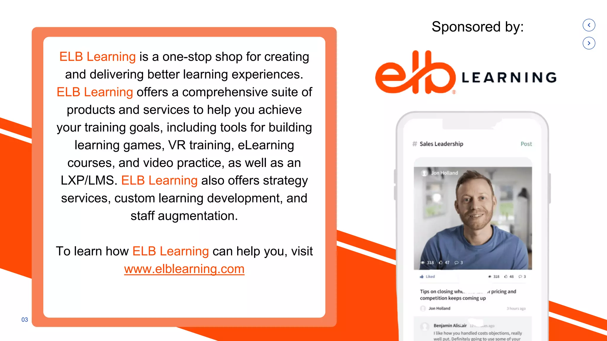 03
Sponsored by:
ELB Learning is a one-stop shop for creating
and delivering better learning experiences.
ELB Learning offers a comprehensive suite of
products and services to help you achieve
your training goals, including tools for building
learning games, VR training, eLearning
courses, and video practice, as well as an
LXP/LMS. ELB Learning also offers strategy
services, custom learning development, and
staff augmentation.
To learn how ELB Learning can help you, visit
www.elblearning.com
 