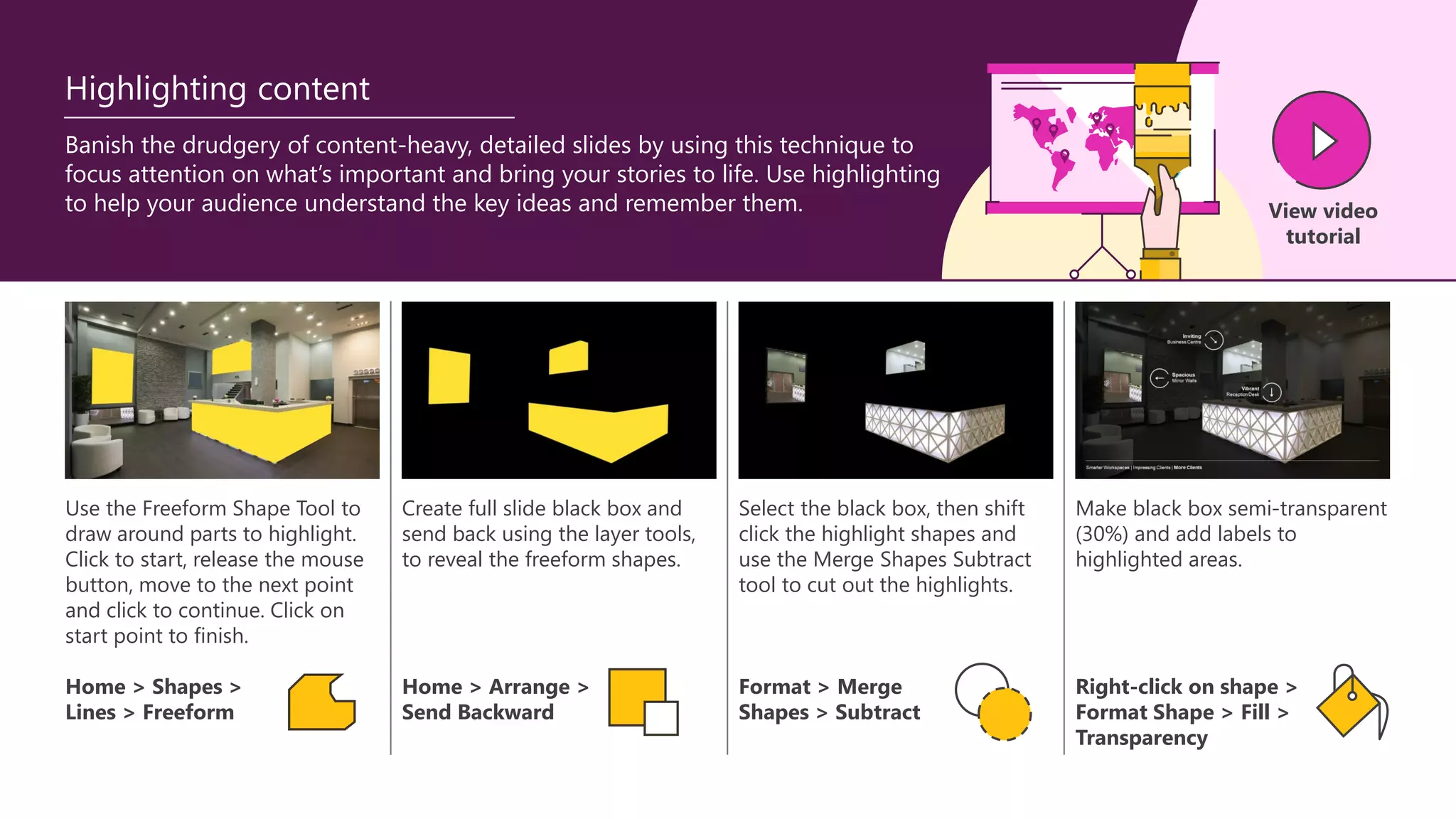 Use the Freeform Shape Tool to
draw around parts to highlight.
Click to start, release the mouse
button, move to the next point
and click to continue. Click on
start point to finish.
Create full slide black box and
send back using the layer tools,
to reveal the freeform shapes.
Select the black box, then shift
click the highlight shapes and
use the Merge Shapes Subtract
tool to cut out the highlights.
Make black box semi-transparent
(30%) and add labels to
highlighted areas.
Banish the drudgery of content-heavy, detailed slides by using this technique to
focus attention on what’s important and bring your stories to life. Use highlighting
to help your audience understand the key ideas and remember them.
Home > Shapes >
Lines > Freeform
Home > Arrange >
Send Backward
Format > Merge
Shapes > Subtract
Right-click on shape >
Format Shape > Fill >
Transparency
View video
tutorial
Highlighting content
 