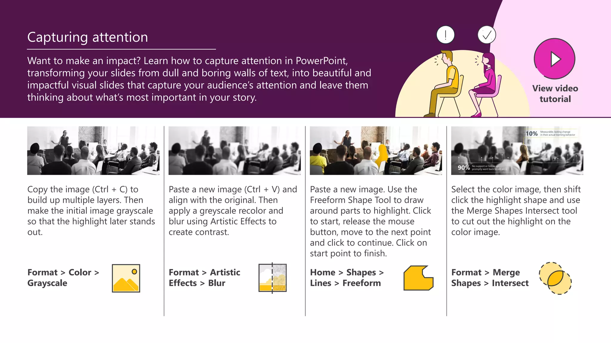 Copy the image (Ctrl + C) to
build up multiple layers. Then
make the initial image grayscale
so that the highlight later stands
out.
Paste a new image (Ctrl + V) and
align with the original. Then
apply a greyscale recolor and
blur using Artistic Effects to
create contrast.
Paste a new image. Use the
Freeform Shape Tool to draw
around parts to highlight. Click
to start, release the mouse
button, move to the next point
and click to continue. Click on
start point to finish.
Select the color image, then shift
click the highlight shape and use
the Merge Shapes Intersect tool
to cut out the highlight on the
color image.
Want to make an impact? Learn how to capture attention in PowerPoint,
transforming your slides from dull and boring walls of text, into beautiful and
impactful visual slides that capture your audience’s attention and leave them
thinking about what’s most important in your story.
Format > Color >
Grayscale
Format > Artistic
Effects > Blur
Home > Shapes >
Lines > Freeform
Format > Merge
Shapes > Intersect
View video
tutorial
Capturing attention
 