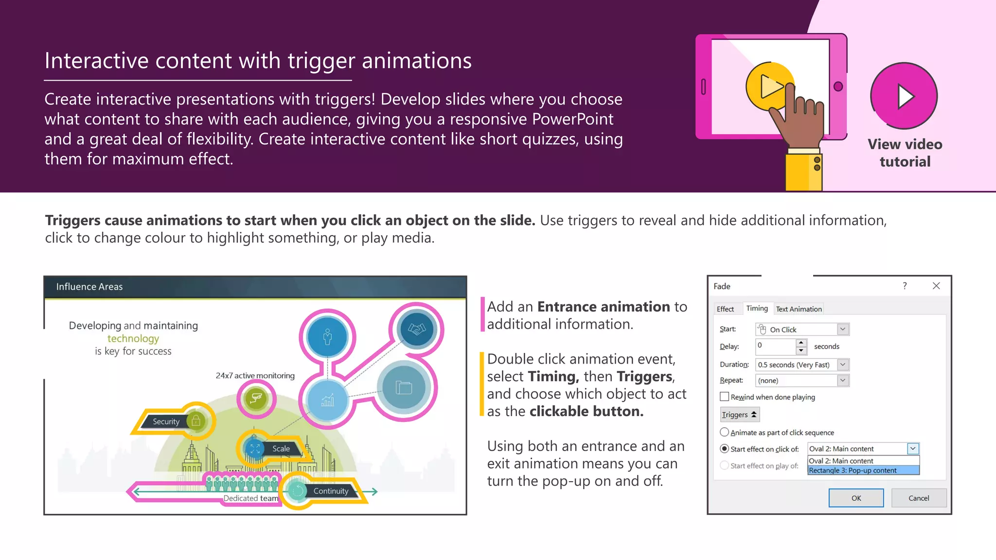 Triggers cause animations to start when you click an object on the slide. Use triggers to reveal and hide additional information,
click to change colour to highlight something, or play media.
Add an Entrance animation to
additional information.
Double click animation event,
select Timing, then Triggers,
and choose which object to act
as the clickable button.
Using both an entrance and an
exit animation means you can
turn the pop-up on and off.
Create interactive presentations with triggers! Develop slides where you choose
what content to share with each audience, giving you a responsive PowerPoint
and a great deal of flexibility. Create interactive content like short quizzes, using
them for maximum effect.
View video
tutorial
Interactive content with trigger animations
 