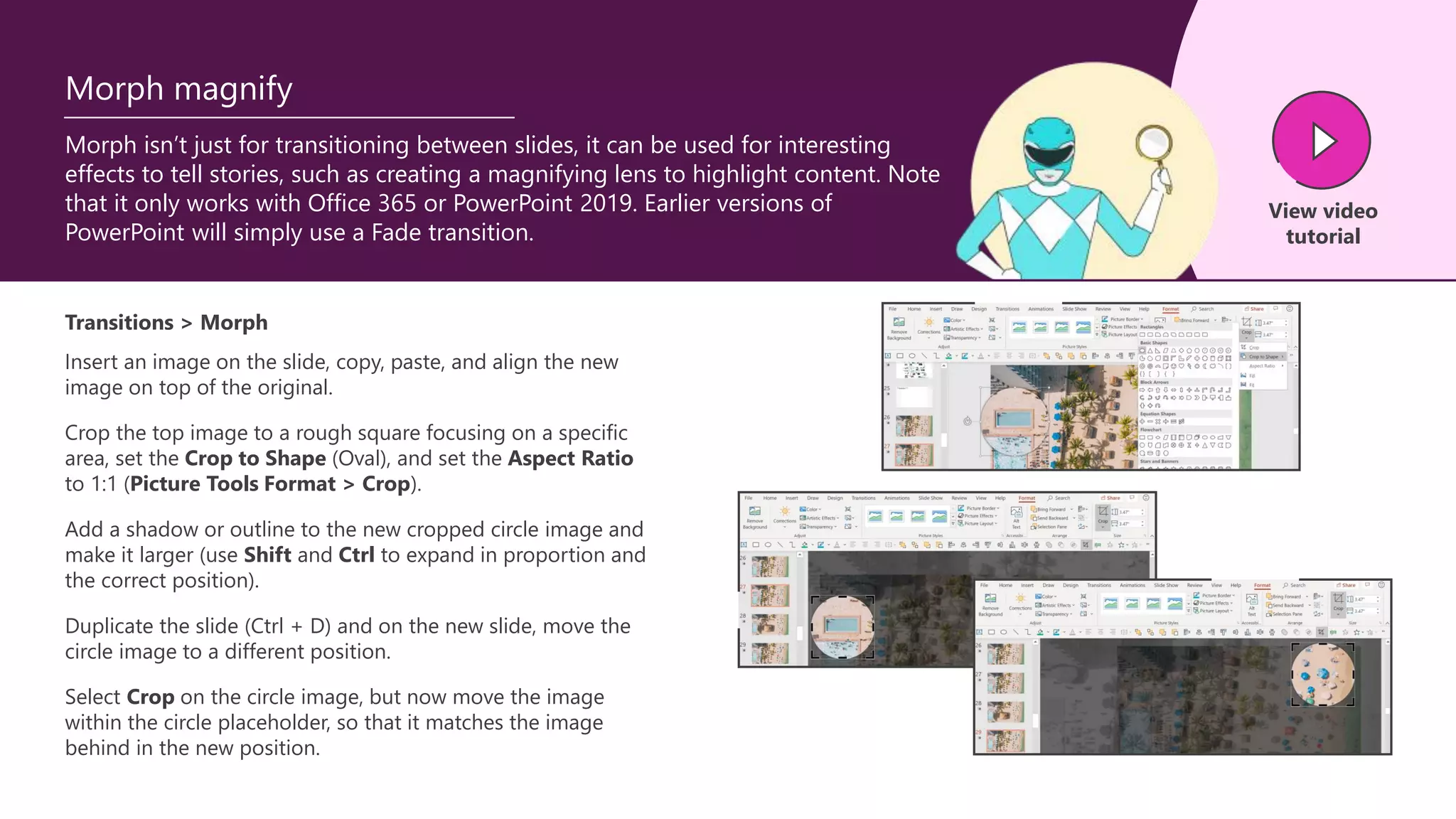 Morph isn’t just for transitioning between slides, it can be used for interesting
effects to tell stories, such as creating a magnifying lens to highlight content. Note
that it only works with Office 365 or PowerPoint 2019. Earlier versions of
PowerPoint will simply use a Fade transition.
Morph magnify
Transitions > Morph
Insert an image on the slide, copy, paste, and align the new
image on top of the original.
View video
tutorial
Crop the top image to a rough square focusing on a specific
area, set the Crop to Shape (Oval), and set the Aspect Ratio
to 1:1 (Picture Tools Format > Crop).
Add a shadow or outline to the new cropped circle image and
make it larger (use Shift and Ctrl to expand in proportion and
the correct position).
Duplicate the slide (Ctrl + D) and on the new slide, move the
circle image to a different position.
Select Crop on the circle image, but now move the image
within the circle placeholder, so that it matches the image
behind in the new position.
 