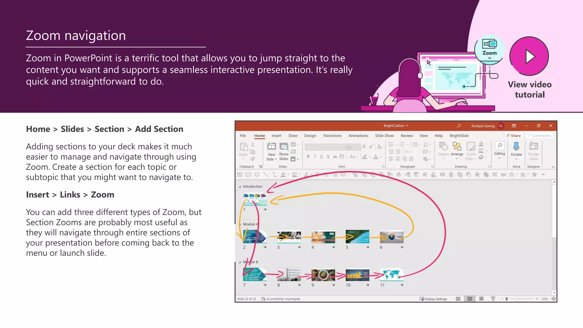 Zoom in PowerPoint is a terrific tool that allows you to jump straight to the
content you want and supports a seamless interactive presentation. It’s really
quick and straightforward to do.
Zoom navigation
Home > Slides > Section > Add Section
Adding sections to your deck makes it much
easier to manage and navigate through using
Zoom. Create a section for each topic or
subtopic that you might want to navigate to.
Insert > Links > Zoom
You can add three different types of Zoom, but
Section Zooms are probably most useful as
they will navigate through entire sections of
your presentation before coming back to the
menu or launch slide.
View video
tutorial
 