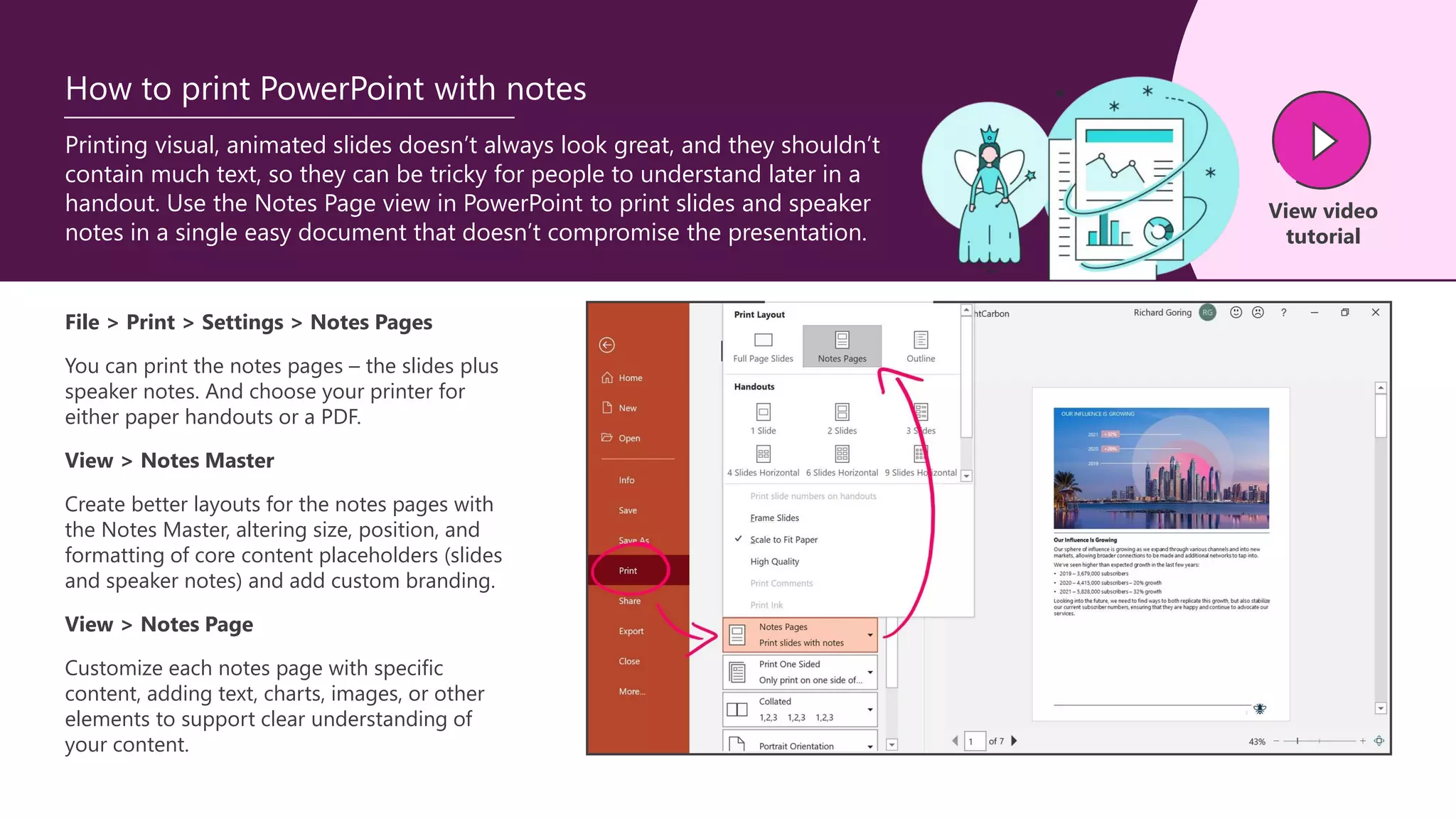 Printing visual, animated slides doesn’t always look great, and they shouldn’t
contain much text, so they can be tricky for people to understand later in a
handout. Use the Notes Page view in PowerPoint to print slides and speaker
notes in a single easy document that doesn’t compromise the presentation.
How to print PowerPoint with notes
File > Print > Settings > Notes Pages
You can print the notes pages – the slides plus
speaker notes. And choose your printer for
either paper handouts or a PDF.
View > Notes Master
Create better layouts for the notes pages with
the Notes Master, altering size, position, and
formatting of core content placeholders (slides
and speaker notes) and add custom branding.
View > Notes Page
Customize each notes page with specific
content, adding text, charts, images, or other
elements to support clear understanding of
your content.
View video
tutorial
 