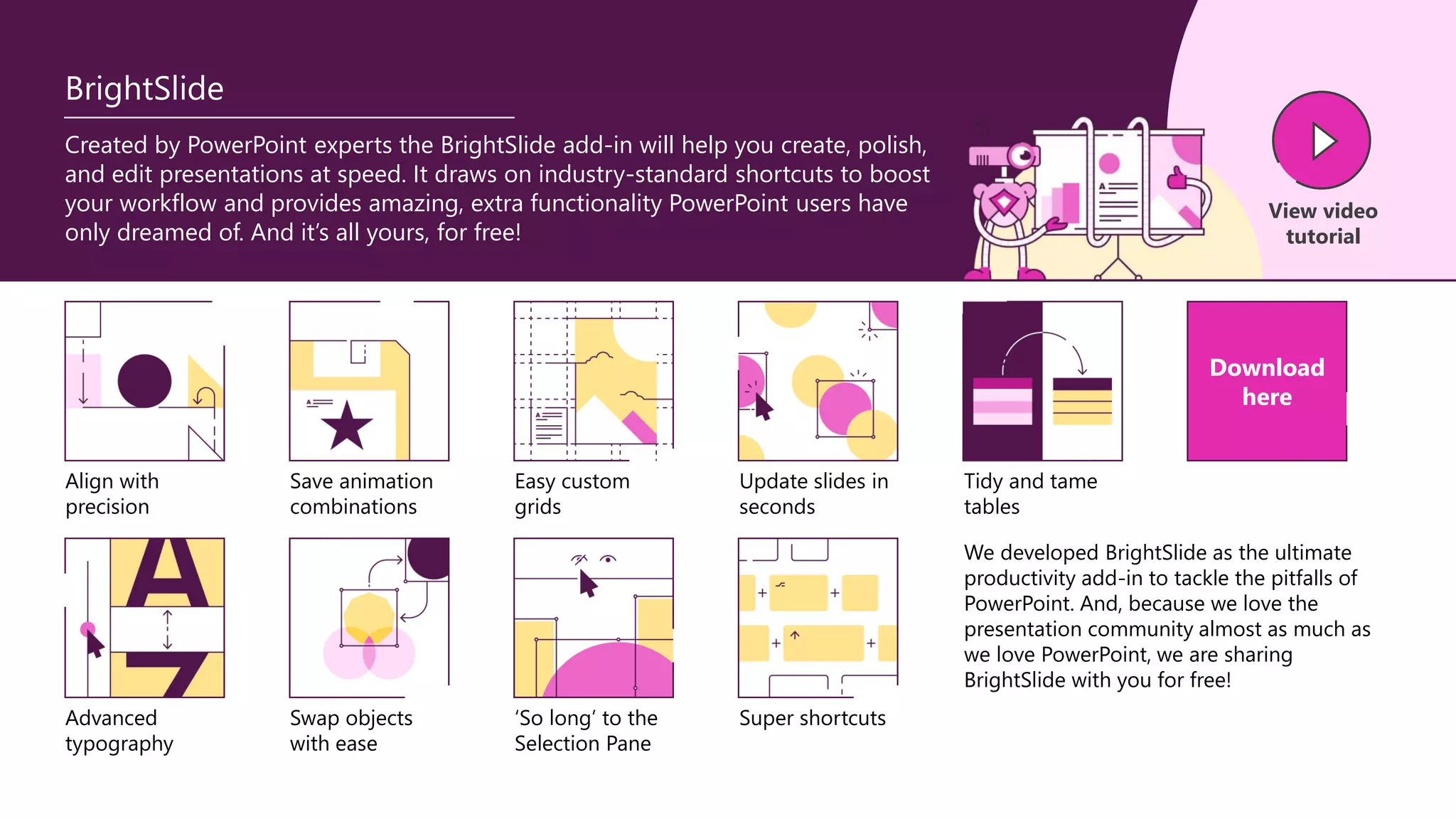BrightSlide
Created by PowerPoint experts the BrightSlide add-in will help you create, polish,
and edit presentations at speed. It draws on industry-standard shortcuts to boost
your workflow and provides amazing, extra functionality PowerPoint users have
only dreamed of. And it’s all yours, for free!
View video
tutorial
Align with
precision
Save animation
combinations
Easy custom
grids
Update slides in
seconds
Advanced
typography
Swap objects
with ease
‘So long’ to the
Selection Pane
Super shortcuts
Tidy and tame
tables
Download
here
We developed BrightSlide as the ultimate
productivity add-in to tackle the pitfalls of
PowerPoint. And, because we love the
presentation community almost as much as
we love PowerPoint, we are sharing
BrightSlide with you for free!
 