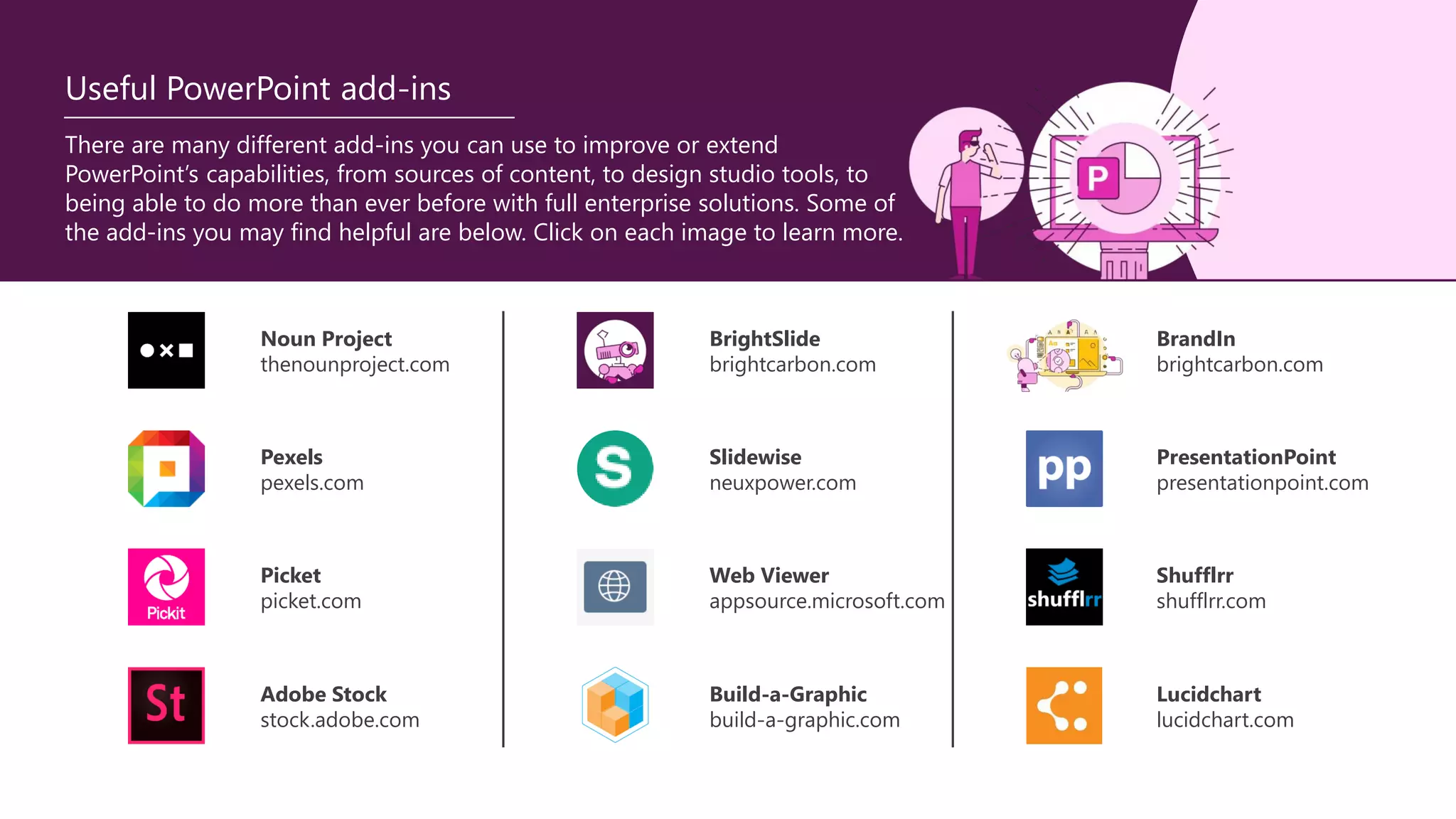 There are many different add-ins you can use to improve or extend
PowerPoint’s capabilities, from sources of content, to design studio tools, to
being able to do more than ever before with full enterprise solutions. Some of
the add-ins you may find helpful are below. Click on each image to learn more.
Useful PowerPoint add-ins
Noun Project
thenounproject.com
Picket
picket.com
Shufflrr
shufflrr.com
Pexels
pexels.com
BrandIn
brightcarbon.com
PresentationPoint
presentationpoint.com
Slidewise
neuxpower.com
Web Viewer
appsource.microsoft.com
BrightSlide
brightcarbon.com
Adobe Stock
stock.adobe.com
Lucidchart
lucidchart.com
Build-a-Graphic
build-a-graphic.com
 