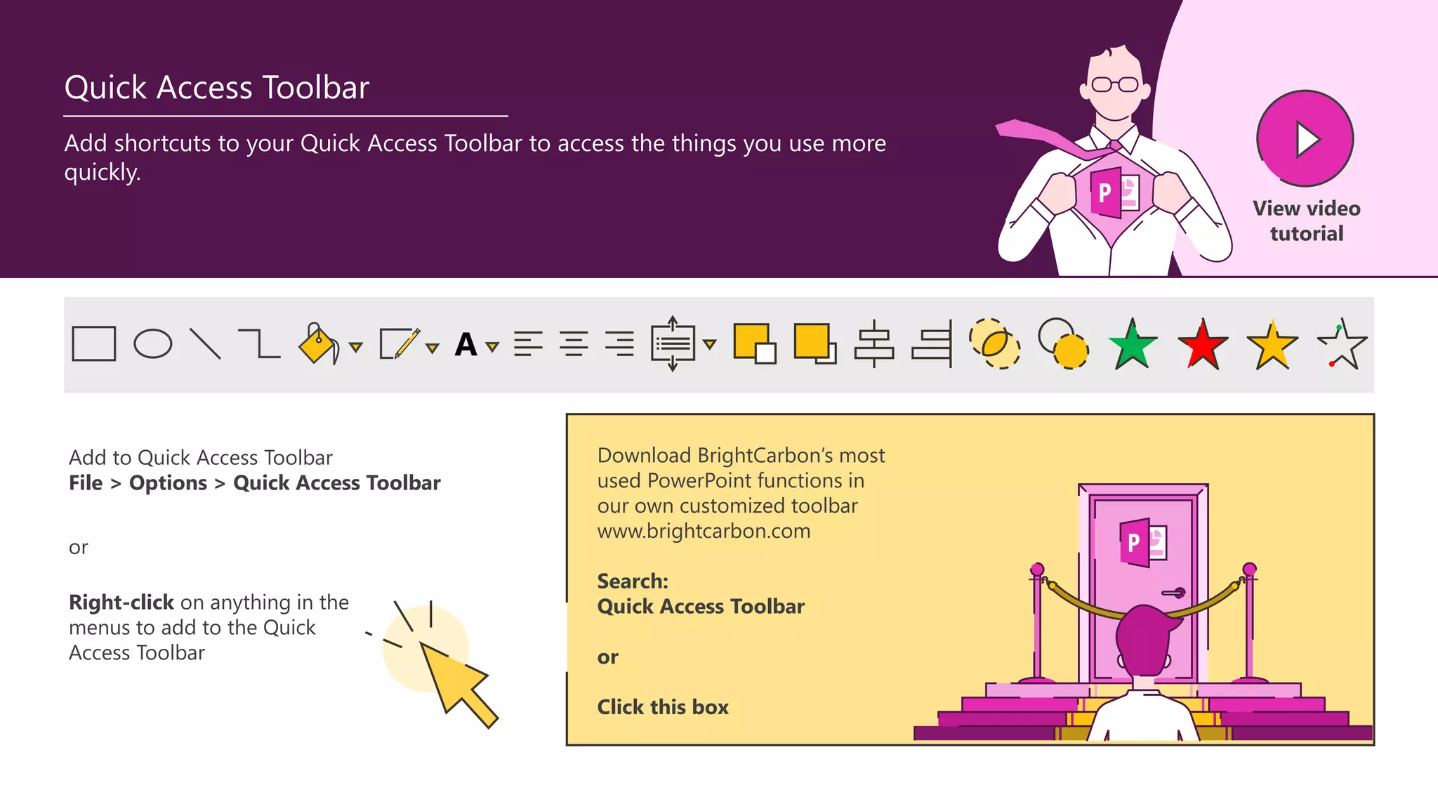 Download BrightCarbon’s most
used PowerPoint functions in
our own customized toolbar
www.brightcarbon.com
Search:
Quick Access Toolbar
or
Click this box
A
Add to Quick Access Toolbar
File > Options > Quick Access Toolbar
Right-click on anything in the
menus to add to the Quick
Access Toolbar
or
Quick Access Toolbar
Add shortcuts to your Quick Access Toolbar to access the things you use more
quickly.
View video
tutorial
 