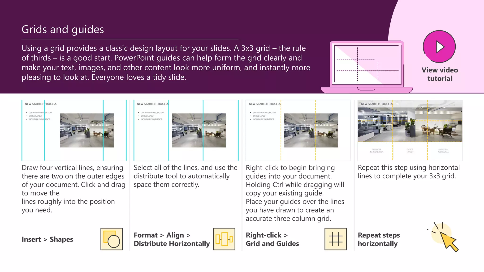 Using a grid provides a classic design layout for your slides. A 3x3 grid – the rule
of thirds – is a good start. PowerPoint guides can help form the grid clearly and
make your text, images, and other content look more uniform, and instantly more
pleasing to look at. Everyone loves a tidy slide.
Grids and guides
Right-click to begin bringing
guides into your document.
Holding Ctrl while dragging will
copy your existing guide.
Place your guides over the lines
you have drawn to create an
accurate three column grid.
Draw four vertical lines, ensuring
there are two on the outer edges
of your document. Click and drag
to move the
lines roughly into the position
you need.
Select all of the lines, and use the
distribute tool to automatically
space them correctly.
Repeat this step using horizontal
lines to complete your 3x3 grid.
Format > Align >
Distribute Horizontally
Right-click >
Grid and Guides
Insert > Shapes
Repeat steps
horizontally
View video
tutorial
 