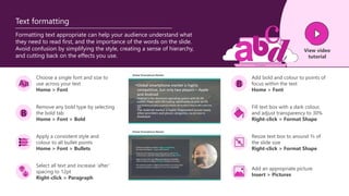 B
Formatting text appropriate can help your audience understand what
they need to read first, and the importance of the words on the slide.
Avoid confusion by simplifying the style, creating a sense of hierarchy,
and cutting back on the effects you use.
Text formatting
Choose a single font and size to
use across your text
Home > Font
Add bold and colour to points of
focus within the text
Home > Font
Remove any bold type by selecting
the bold tab
Home > Font > Bold
Apply a consistent style and
colour to all bullet points
Home > Font > Bullets
Select all text and increase ‘after’
spacing to 12pt
Right-click > Paragraph
Fill text box with a dark colour,
and adjust transparency to 30%
Right-click > Format Shape
Resize text box to around ⅔ of
the slide size
Right-click > Format Shape
Add an appropriate picture
Insert > Pictures
B
View video
tutorial
 