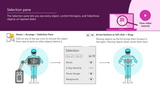 The Selection pane lets you see every object, control the layers, and hide/show
objects on layered slides.
View video
tutorial
Selection pane
Home > Arrange > Selection Pane
Click on any of the eye icons to remove the object
from view to work on other objects behind it.
Moving objects up the list brings them forward in
the layers. Moving objects down sends them back.
Arrow buttons or left click > Drag
Selection
Bones
X-Ray Machine
Power Ranger
Background
Show all Hide all
 
