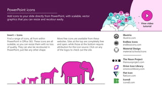Add icons to your slide directly from PowerPoint, with scalable, vector
graphics that you can resize and recolour easily.
View video
tutorial
PowerPoint icons
Find a range of icons, all from within
PowerPoint in Office 365. These icons are all
scalable, so you can resize them with no loss
of quality. They can also be recoloured in
PowerPoint, just like any other shape.
Insert > Icons Illustrio
illustrio.com
The Noun Project
thenounproject.com
Endless Icons
endlessicons.com
Material Design
material.io/tools/icons
Orion Icon Library
orioniconlibrary.com
Flat Icon
flaticon.com
Icons8
icons8.com
More free icons are available from these
websites. Sites at the top are completely free
and open, while those at the bottom require
attribution for the icon source. Click on any
of the logos to check out the site.
 