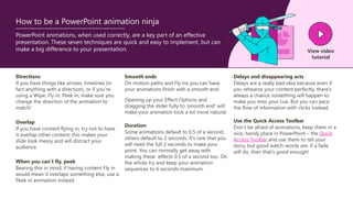 PowerPoint animations, when used correctly, are a key part of an effective
presentation. These seven techniques are quick and easy to implement, but can
make a big difference to your presentation. View video
tutorial
How to be a PowerPoint animation ninja
Directions
If you have things like arrows, timelines (in
fact anything with a direction), or if you’re
using a Wipe, Fly in, Peek in, make sure you
change the direction of the animation to
match!
Overlap
If you have content flying in, try not to have
it overlap other content: this makes your
slide look messy and will distract your
audience.
Smooth ends
On motion paths and Fly ins you can have
your animations finish with a smooth end.
Opening up your Effect Options and
dragging the slider fully to ‘smooth end’ will
make your animation look a lot more natural.
When you can’t fly, peek
Bearing this in mind, if having content Fly in
would mean it overlaps something else, use a
Peek in animation instead.
Duration
Some animations default to 0.5 of a second,
others default to 2 seconds. It’s rare that you
will need the full 2 seconds to make your
point. You can normally get away with
making these effects 0.5 of a second too. On
the whole try and keep your animation
sequences to 6 seconds maximum.
Delays and disappearing acts
Delays are a really bad idea because even if
you rehearse your content perfectly, there’s
always a chance something will happen to
make you miss your cue. But you can pace
the flow of information with clicks instead.
Use the Quick Access Toolbar
Don’t be afraid of animations, keep them in a
nice, handy place in PowerPoint – the Quick
Access Toolbar and use them to tell your
story, but good watch-words are: if a fade
will do, then that’s good enough!
 