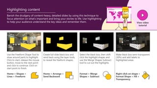 Use the Freeform Shape Tool to
draw around parts to highlight.
Click to start, release the mouse
button, move to the next point
and click to continue. Click on
start point to finish.
Create full slide black box and
send back using the layer tools,
to reveal the freeform shapes.
Select the black box, then shift
click the highlight shapes and
use the Merge Shapes Subtract
tool to cut out the highlights.
Make black box semi-transparent
(30%) and add labels to
highlighted areas.
Banish the drudgery of content-heavy, detailed slides by using this technique to
focus attention on what’s important and bring your stories to life. Use highlighting
to help your audience understand the key ideas and remember them.
Home > Shapes >
Lines > Freeform
Home > Arrange >
Send Backward
Format > Merge
Shapes > Subtract
Right-click on shape >
Format Shape > Fill >
Transparency
View video
tutorial
Highlighting content
 