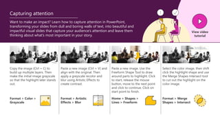 Copy the image (Ctrl + C) to
build up multiple layers. Then
make the initial image grayscale
so that the highlight later stands
out.
Paste a new image (Ctrl + V) and
align with the original. Then
apply a greyscale recolor and
blur using Artistic Effects to
create contrast.
Paste a new image. Use the
Freeform Shape Tool to draw
around parts to highlight. Click
to start, release the mouse
button, move to the next point
and click to continue. Click on
start point to finish.
Select the color image, then shift
click the highlight shape and use
the Merge Shapes Intersect tool
to cut out the highlight on the
color image.
Want to make an impact? Learn how to capture attention in PowerPoint,
transforming your slides from dull and boring walls of text, into beautiful and
impactful visual slides that capture your audience’s attention and leave them
thinking about what’s most important in your story.
Format > Color >
Grayscale
Format > Artistic
Effects > Blur
Home > Shapes >
Lines > Freeform
Format > Merge
Shapes > Intersect
View video
tutorial
Capturing attention
 