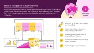 Section 1 Section 2 Section 3 Section 4
Hyperlink any object to travel to a
slide, webpage or document.
Hyperlink boxes on menu slides to
jump to different chapters.
Hyperlink logos to return to menu.
Hyperlink invisible boxes over multiple
objects or groups.
Right-click on an object (not a group)
and choose link.
Create flexible navigation within your PowerPoint presentation using hyperlinks to
move around the deck seamlessly and effortlessly with clickable menus. It makes
for a more interactive presentation and discussion with your audience and it's
really easy.
View video
tutorial
Flexible navigation using hyperlinks
 