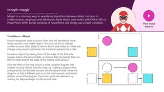View video
tutorial
Morph is a stunning way to seamlessly transition between slides, but also to
create motion, emphasis and tell stories. Note that it only works with Office 365 or
PowerPoint 2019. Earlier versions of PowerPoint will simply use a Fade transition.
Morph magic
Transitions > Morph
Morph recognizes objects across slides and will seamlessly move,
resize, recolour, and rotate objects. You can use this to change
content on your slide. Objects have to be on both slides to create any
change using morph, otherwise, the transition appears like a fade.
Introduce objects by having them off the edge of the first slide
canvass and on the second slide, or remove them by having them on
the first slide and off the edge of the second slide canvass.
Give the effect of moving around a more complex diagram with
content moving off and onto the slide, by creating a diagram that
only partly fits on the slide canvass. On the second slide, move the
diagram so that a different part is on the slide canvass, and morph
will pan around the diagram. Zoom into particular elements by
making the diagram larger on the second slide.
 