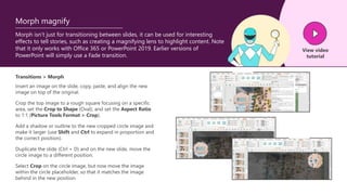 Morph isn’t just for transitioning between slides, it can be used for interesting
effects to tell stories, such as creating a magnifying lens to highlight content. Note
that it only works with Office 365 or PowerPoint 2019. Earlier versions of
PowerPoint will simply use a Fade transition.
Morph magnify
Transitions > Morph
Insert an image on the slide, copy, paste, and align the new
image on top of the original.
View video
tutorial
Crop the top image to a rough square focusing on a specific
area, set the Crop to Shape (Oval), and set the Aspect Ratio
to 1:1 (Picture Tools Format > Crop).
Add a shadow or outline to the new cropped circle image and
make it larger (use Shift and Ctrl to expand in proportion and
the correct position).
Duplicate the slide (Ctrl + D) and on the new slide, move the
circle image to a different position.
Select Crop on the circle image, but now move the image
within the circle placeholder, so that it matches the image
behind in the new position.
 