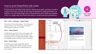 Printing visual, animated slides doesn’t always look great, and they shouldn’t
contain much text, so they can be tricky for people to understand later in a
handout. Use the Notes Page view in PowerPoint to print slides and speaker
notes in a single easy document that doesn’t compromise the presentation.
How to print PowerPoint with notes
File > Print > Settings > Notes Pages
You can print the notes pages – the slides plus
speaker notes. And choose your printer for
either paper handouts or a PDF.
View > Notes Master
Create better layouts for the notes pages with
the Notes Master, altering size, position, and
formatting of core content placeholders (slides
and speaker notes) and add custom branding.
View > Notes Page
Customize each notes page with specific
content, adding text, charts, images, or other
elements to support clear understanding of
your content.
View video
tutorial
 