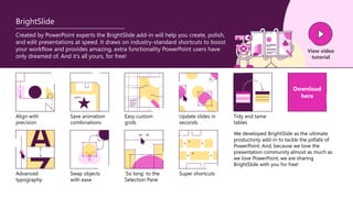 BrightSlide
Created by PowerPoint experts the BrightSlide add-in will help you create, polish,
and edit presentations at speed. It draws on industry-standard shortcuts to boost
your workflow and provides amazing, extra functionality PowerPoint users have
only dreamed of. And it’s all yours, for free!
View video
tutorial
Align with
precision
Save animation
combinations
Easy custom
grids
Update slides in
seconds
Advanced
typography
Swap objects
with ease
‘So long’ to the
Selection Pane
Super shortcuts
Tidy and tame
tables
Download
here
We developed BrightSlide as the ultimate
productivity add-in to tackle the pitfalls of
PowerPoint. And, because we love the
presentation community almost as much as
we love PowerPoint, we are sharing
BrightSlide with you for free!
 