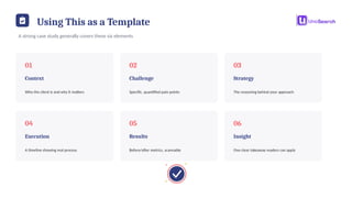 Using This as a Template
A strong case study generally covers these six elements
01
Context
Who the client is and why it matters
02
Challenge
Specific, quantified pain points
03
Strategy
The reasoning behind your approach
04
Execution
A timeline showing real process
05
Results
Before/after metrics, scannable
06
Insight
One clear takeaway readers can apply
 