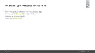 Android Type Attribute Fix Options

•    Don’t include type attribute Don’t use source tags
     <video src=“video.mp4” controls></video>
•    Set source through JS API
     video.src(“video.mp4”)




    46 | Confidential                                     © 2013 Brightcove Inc.
 